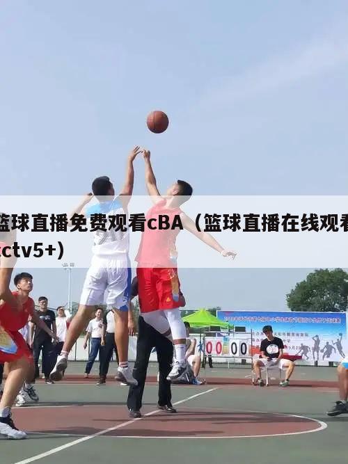 篮球直播免费观看cBA（篮球直播在线观看cctv5+）